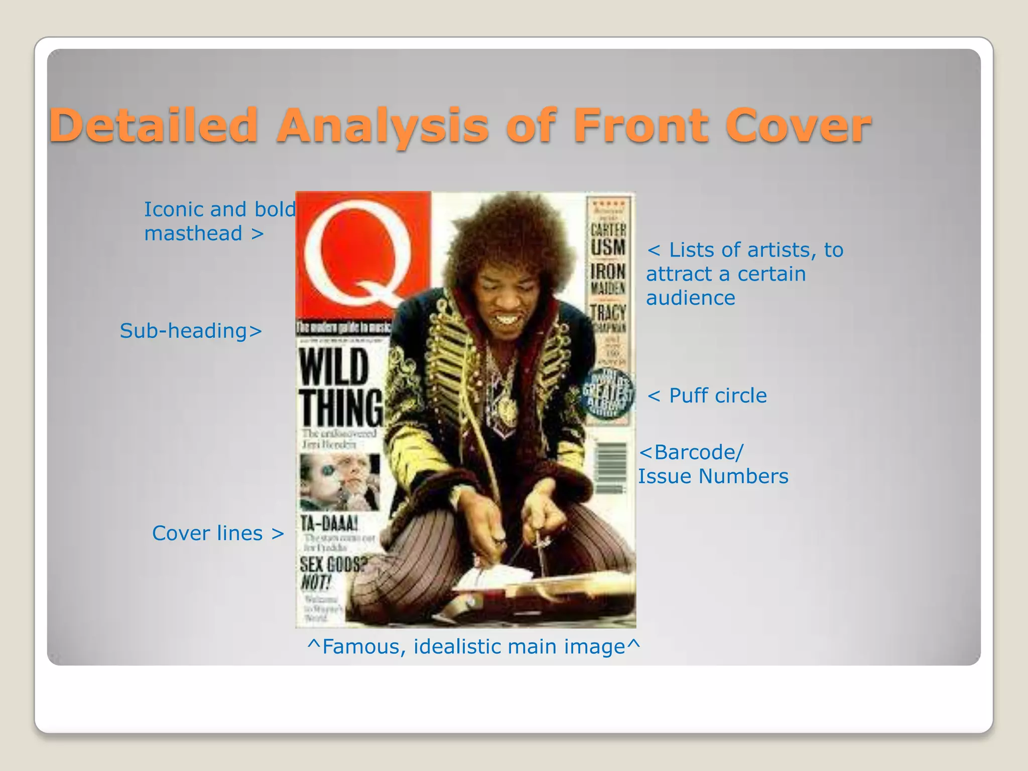 Detailed Analysis of Front Cover
    Iconic and bold
    masthead >
                                                        < Lists of artists, to
                                                        attract a certain
                                                        audience
  Sub-heading>


                                                        < Puff circle

                                                    <Barcode/
                                                    Issue Numbers

    Cover lines >




                      ^Famous, idealistic main image^
 