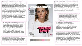 The colour palette of the magazine is very light and
bright, creating a very crisp finish to the magazine. As
the background colour and the artists jumper is very
white and plain the introduction of the pink lettering
and hearts provides an injection of colour and
happiness into the magazine. The artists name was the
only lettering on the page in the colour pink this makes
it the centre of attention for the consumer.
The photograph used on the magazine matches
the music artists genre but also matches the
style of magazine genre. It is obvious that the
genre of music wonderland magazine likes to
follow is pop music, this can be identified
through their choice of artists that are well
renowned within the pop industry. Each
monthly issue follows the same type of design
to continue their brand throughout the market. The pure simplicity of Wonderland magazine is what
catches the eye of the consumer. Everything that is
placed on the cover looks neat and tidy and as though
it has its own position on the page. This is the
complete opposite to some magazines especially from
the genre of rock, these usually have very busy covers
with text and images displayed everywhere. In
comparison Wonderland is well know for its simple yet
effective alternative design.
The masthead on this magazine isn’t as big
compared to other music magazines on the market.
Often text fills the whole top header of the page
where as Wonderland has a clear border surrounding
the title. The length of the title may be the reasoning
behind the size of the title as you are restricted to
how big it can go without disappearing off the page.
Despite the small size of the title, the texts font is still
rather bold, used in the colour of white allowing the
masthead to stand out of the background. A large
selection of Wonderland magazines use this same
colour of masthead on their issue. This means that
background colour would have to be chosen
carefully to ensure that the title doesn’t blend into
the background.
The small heart clip art pictures reinforce the
pop genre theme. Often with pop genre
magazines fun pop art bubbly text and
imagery is used, this helps to convey the
genre as well as creating a happy interesting
magazine.
The same bubble writing font is used
throughout the front cover. This helps to
convey the fun theme throughout the
magazine. The only text that doesn’t use this is
the barcode and masthead which usually use
the same fonts throughout the brand.
All of the essential information needed to be
included in the magazine- cover lines, barcode and
issue number are placed in the bottom left hand
corner of the magazine. Strategically placed as far out
of sight as possible but still obvious to the consumer.
 