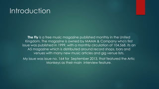 Introduction

The Fly is a free music magazine published monthly in the United
Kingdom. The magazine is owned by MAMA & Company who's first
issue was published in 1999, with a monthly circulation of 104,568. its an
A5 magazine which is distributed around record shops, bars and
venues with many new music articles and gig venue lists.
My issue was issue no. 164 for September 2013, that featured the Artic
Monkeys as their main interview feature.

 