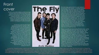 Front
cover
The front cover mainly displays a small tonal range
between blacks and whites that makes its main
image and text stand out. As white is associated
with purity and freshness, it can connect with the
magazine because it’s a new issue with new
bands, so the whiteness reflects the newness of
content. This also gives the impression that the
magazine will give an optimistic view on new
bands so will engage an audience to read it.

On the front cover the main image is
displayed beneath the masthead, with no
contact between the two. This also goes for
the main and only cover line situated at the
bottom of the page. The date, issue number
and price of the magazine are displayed
equally in a small font as the strapline of the
front cover, which is not visible until a closer
inspection. A san serif font of some sort is used
for text on the cover and throughout the
magazine, which shows consistency and
house design, and in black, stands out very
well against its white background. The use of
san serif rather than just serif shows the
simplicity of the magazine, that also relates
with the simple image and one cover
line, showing it’s not about the crazy images
or different type of font they use , it’s just
about the new music they want their
audience to listen to.

The main image used on the front cover is photo of
the rock band ‘Artic monkeys’ , including a full length
shot that slightly looks downwards upon the figures
within the image. They show direct eye contact with
the camera that makes the reader engage with the
front cover, and makes it certain they are the main
article of this issue. They are also standing together all
facing inwards with body language that seems very
overpowering and dominant even against someone
who just picks up the magazine, just like their music is.
They are dressed in a very slick style, not unlike Danny
Zuko in the well-loved ‘Grease’ film, with the leather
jacket and skinny jeans to match. It’s as if they’re
bringing their style back into the 70s, which once you
read their feature article is also reflected in their
music. This image conveys a classic impression for
readers, who when look at this will instantly want to
read it as it relates to past fashion and music, which
some may say it better than new.

There is very little text dominating the front cover, as the
masthead, strapline and main cover line are the only
words describing the content of the magazine. This
illustrates to the reader that the Artic monkeys are the
main feature of the magazine, and so no more is
needed to be said to attract the audience, as they are
already drawn in by from the choice of band and
supporting strong image. This way it is easy to identify its
contents at a glance as the main image and cover line
show that this band are the main feature of the
magazine, yet it lacks another insight to other content
which may disinterest the audience to pick it up.
However this may also do the opposite and attract the
audience because of its unique cover that separates it
from other magazines.

Overall the magazine gives a good indication to the main feature article of the magazine, but doesn't give much else. This may be done to intrigue the
audience to find out more of the magazines content, as they will be able to identify the genre of the magazine through the one main article. I like how unique
this magazine looks against many other rock/indie magazines. I will consider using this plain but affective approach for my own magazine, as I like the use of a
full length image at a high angle to capture the band, rather than take it straight on. I also like the consistent use of one font type that shows consistency within
the magazine and looks professional.

 