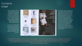 Contents
page
The contents page covers this
short tonal range as well, yet
swapping the main person in
the image to be the brighter
thing in view. This creates irony
as the person is dressed all in
white, as if to suggest purity, yet
her attitude as an artist is far
from holy. This swap and choice
in colour creates an interesting
range of tones that grabs the
reader’s attention as there I
more reasoning for colour
choice than first expected.
On the contents page they list
the features to a left orientation
and shape it round the main
image. The repeated use of san
serif writing in white not only
stands out against the page,
but gives an equal focus to the
image and the contents of the
magazine.

The image on the contents page is of a
Roses Gabor in white which makes her
stand out from the rest of the browns in
the background. The white in her outfit
suggests purity at first glance, yet her
trainers and jewellery changes this to
make it trendier rather than organic. Her
pose is relaxed with uncertainty on
whether she is looking directly at the
camera. Her head seems more to be
facing the contents list on the other side
of the page, which makes us draw our
eye to the text on display. Her overall
style is very fresh and on trend, which
varies from the main image on the
cover, showing a variety of music
available in one magazine. Her hair is
seen to be tied back for practicality and
she is laughing in the picture, which
conveys the relaxed and natural nature
of the magazine.

Overall I like the appearance of this contents page, as it shows an organised list of the magazines content, as
well as advertising on the left page to support the audiences interests in rock/indie bands. I like how it is all
contained in a white frame that keeps everything together, which doesn't come across as boring but
informative and easy to read.

 