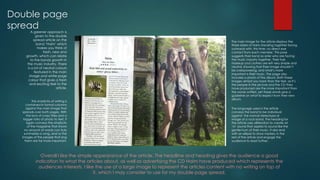 Double page
spread
A greener approach is
given to the double
spread article on the
band ‘Haim’ which
makes you think of
fresh, new and
growth, which can relate
to the bands growth in
the music industry. There
is a lot of neutral colours
featured in the main
image and white page
colour that gives a fresh
and exciting feel to the
article.

The simplicity of writing is
contained in formal columns
against the main image that
spreads over both pages. With
the lack of crazy titles and a
bigger ratio of photo to text, it
again conveys the simplicity
of the magazine that shows
no amount of words can truly
summaries a song, and so the
images of the people that sing
them are far more important.

The main image for the article displays the
three sisters of Haim standing together facing
outwards with, this time, no direct eye
contact from each member. This pose
suggests their bond as sister who are facing
the music industry together. Their hair,
makeup and clothes are left very simple and
neutral, showing that their image shouldn’t
be overpowering, and what’s more
important is their music. The page also
includes a photo of the album. Both these
images almost say more than the text, as it’s
the people in the picture and the CD they
have produced are the more important than
the words written, yet these words give a
guideline on what to expect from their new
album.

The language used in the article
conveys the band to be individual
against the normal stereotypical
image of a rock band. The heading for
the article uses alliteration to create an
‘m’ sound that aspires to sound like the
gentle hum of their music. It also end
with an ellipsis to show mystery in the
rest of the article and engage the
audience to read further.

Overall I like the simple appearance of the article. The headline and heading gives the audience a good
indication to what the articles about, as well as advertising the CD Haim have produced which represents the
audiences interests. I like the use of a large image to represent the articles content with no writing on top of
it, which I may consider to use for my double page spread.

 