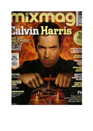 The front cover I have chosen this magazine as it is a very popular and demanding mainstream music magazine containing various information and knowledge. I have picked this particular magazine because it features heavily one of today’s well recognised and respected music artists, Calvin Harris. First I will analyse the layout of this issue of Mixmag then I will talk about and analyse the key features and what the producers are trying to or attempting to highlight. Mast Head- Like every other issue of Mixmag the Mast Head does not change. It is in the same position, however in each issue there is a colour change, the change is designed to match the theme and colour theme of the particular issue. In this issue they have decided to use a light Brown colour. This, in my opinion blends in well with the main image (that of Calvin Harris with an explosion of flames behind him) Exclusive- The exclusive is the article that will feature and appear heavily in any part of the magazine. The exclusive will be clearly obvious, like it is in this issue. “Calvin Harris” In large writing followed by the lead “ and how dance music blew up the pop charts” and this is where the picture ties in with the exclusive. Main Image- The main image is of Calvin Harris standing behind and clutching on a bomb detonator. The Producers and writers of the magazine our trying to capture our attention using both a strong image and a strong exclusive which closely relate. “Calvin Harris” In large writing followed by the lead “This is the exclusive and the image is Calvin Harris with a big explosion behind him. Main Cover Lines- The main cove lines of this magazine are allocated on the left hand side and are highlighted in bold fonts and different colours. The main cover liners are usually snippets of reviews, competitions, facts or general quotations that are inevitably going to get the reader’s attention straight away. Skyline- In this issue the skyline is purely about the magazine, “The world’s biggest music and clubbing magazine”. The whole point of a skyline is that us as the reader can get a quick and clear idea what the magazine is likely to be about and contain. This is not always the case; some main stream magazines use the skyline to advertise things on TV or other magazines or tag lines etc. Extras- Magazines are only in A4 so there is not much room to fit much on. This is why magazines make a small space in the bottom right quarter to add in the little less important coverlines. In this particular issue it is used to tell us what artists are featured.  This is just to draw out attention and make us want to see more. And a magazine would not be a magazine if you did not get a free gift. In each Mixmag there is a free CD compilation, this is advertised in a box in the left quarter. “ Every month FREE MIX CD this issue CLUB 75 MIXED BY CASSIUS”. This is a promotion done by many main stream magazines to increase interest. The Contents Page Contents pages are different in every magazine you will read. They are designed to relate to the front cover in many ways but companies do not always successfully do this. The contents page of this Mixmag is very simple and “spacious” On the first contents page you can see the relation between the front cover and content page. Top left hand corner you can see Calvin Harris in a different photo with a page link that directs you to topics including Him, the photo is appropriate because on the front image you can see flames and on the image in the contents page you see sparks. In the left quarter you have another section which is heavily featured and its about clubs you should visit. Thos image is very suggestive that she is in a club for the following reasons. She has the appropriate clothing on and in the background you can see different colour lights. Contents pages in magazines are very important because they work as a “map” they tell you what is featured and where you can locate it in that particular issue. Along the bottom of this content page is information on the free gift you receive in every issue. IN every issue of Mixmag you receive a free gift (Compilation CD). ON the top of this contents page you have the skyline, this includes the date of the magazine, mast head (Contents) and in the very left the trade mark (MIXMAG). The other side of the contents  page is somewhat “Reversed” It has a large image in the right hand top quarter and in the top left has a small thumbnails of the front cover and the information of the photographer, stylist and assistants. This contents page includes more images than the contents page before. Instead of the contents being listed on the right they are listed on the left.  There is another link to the previous contents page and front cover, Club 75 appear in a photo at the bottom right  and it includes the group that produced the CD compilation. In these images it has the page numbers so you have a direct link with the particular cover line. Conclusion This magazine has a clear and understandable layout for all people. It relates closely to any of its topics and especially to its main headline which will be featured heavily. Each issue of this Magazine will be different every month because it will have a new layout and colour scheme and headline. This magazine has been developed to give the reader an update on clubs, music, fashion, technology and much more. It is aimed towards the younger generation of our world and is a very successful mainstream magazine which will continue to quench our thirst. 