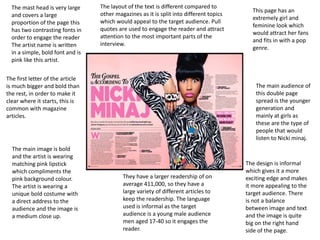 The mast head is very large
and covers a large
proportion of the page this
has two contrasting fonts in
order to engage the reader
The artist name is written
in a simple, bold font and is
pink like this artist.
The first letter of the article
is much bigger and bold than
the rest, in order to make it
clear where it starts, this is
common with magazine
articles.
The main audience of
this double page
spread is the younger
generation and
mainly at girls as
these are the type of
people that would
listen to Nicki minaj.
This page has an
extremely girl and
feminine look which
would attract her fans
and fits in with a pop
genre.
The main image is bold
and the artist is wearing
matching pink lipstick
which compliments the
pink background colour.
The artist is wearing a
unique bold costume with
a direct address to the
audience and the image is
a medium close up.
The layout of the text is different compared to
other magazines as it is split into different topics
which would appeal to the target audience. Pull
quotes are used to engage the reader and attract
attention to the most important parts of the
interview.
The design is informal
which gives it a more
exciting edge and makes
it more appealing to the
target audience. There
is not a balance
between image and text
and the image is quite
big on the right hand
side of the page.
They have a larger readership of on
average 411,000, so they have a
large variety of different articles to
keep the readership. The language
used is informal as the target
audience is a young male audience
men aged 17-40 so it engages the
reader.
 