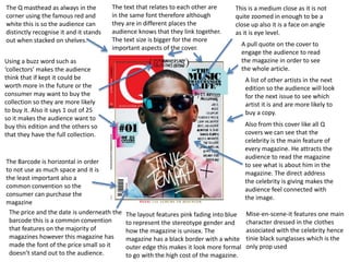 This is a medium close as it is not
quite zoomed in enough to be a
close up also it is a face on angle
as it is eye level.
The price and the date is underneath the
barcode this is a common convention
that features on the majority of
magazines however this magazine has
made the font of the price small so it
doesn’t stand out to the audience.
The Barcode is horizontal in order
to not use as much space and it is
the least important also a
common convention so the
consumer can purchase the
magazine
Using a buzz word such as
‘collectors’ makes the audience
think that if kept it could be
worth more in the future or the
consumer may want to buy the
collection so they are more likely
to buy it. Also it says 1 out of 25
so it makes the audience want to
buy this edition and the others so
that they have the full collection.
A pull quote on the cover to
engage the audience to read
the magazine in order to see
the whole article.
A list of other artists in the next
edition so the audience will look
for the next issue to see which
artist it is and are more likely to
buy a copy.
The layout features pink fading into blue
to represent the stereotype gender and
how the magazine is unisex. The
magazine has a black border with a white
outer edge this makes it look more formal
to go with the high cost of the magazine.
The Q masthead as always in the
corner using the famous red and
white this is so the audience can
distinctly recognise it and it stands
out when stacked on shelves.
Also from this cover like all Q
covers we can see that the
celebrity is the main feature of
every magazine. He attracts the
audience to read the magazine
to see what is about him in the
magazine. The direct address
the celebrity is giving makes the
audience feel connected with
the image.
The text that relates to each other are
in the same font therefore although
they are in different places the
audience knows that they link together.
The text size is bigger for the more
important aspects of the cover.
Mise-en-scene-it features one main
character dressed in the clothes
associated with the celebrity hence
tinie black sunglasses which is the
only prop used
 