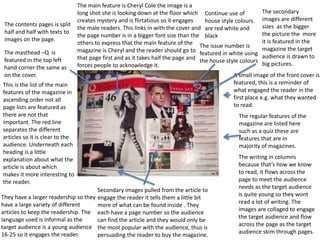 A small image of the front cover is
featured, this is a reminder of
what engaged the reader in the
first place e.g. what they wanted
to read.
The main feature is Cheryl Cole the image is a
long shot she is looking down at the floor which
creates mystery and is flirtatious so it engages
the male readers. This links in with the cover and
the page number is in a bigger font size than the
others to express that the main feature of the
magazine is Cheryl and the reader should go to
that page first and as it takes half the page and
forces people to acknowledge it.
Secondary images pulled from the article to
engage the reader it tells them a little bit
more of what can be found inside . They
each have a page number so the audience
can find the article and they would only be
the most popular with the audience, thus is
persuading the reader to buy the magazine.
This is the list of the main
features of the magazine in
ascending order not all
page lists are featured as
there are not that
important. The red line
separates the different
articles so it is clear to the
audience. Underneath each
heading is a little
explanation about what the
article is about which
makes it more interesting to
the reader.
The regular features of the
magazine are listed here
such as a quiz these are
features that are in
majority of magazines.
The masthead –Q is
featured in the top left
hand corner the same as
on the cover.
The issue number is
featured in white using
the house style colours
Continue use of
house style colours
are red white and
black
The writing in columns
because that’s how we know
to read, it flows across the
page to meet the audience
needs as the target audience
is quite young so they wont
read a lot of writing. The
images are collaged to engage
the target audience and flow
across the page as the target
audience skim through pages.
The secondary
images are different
sizes as the bigger
the picture the more
it is featured in the
magazine the target
audience is drawn to
big pictures.
They have a larger readership so they
have a large variety of different
articles to keep the readership. The
language used is informal as the
target audience is a young audience
16-25 so it engages the reader.
The contents pages is split
half and half with texts to
images on the page.
 