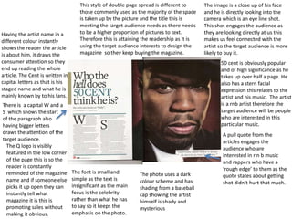 There is a capital W and a
S which shows the start
of the paragraph also
having bigger letters
draws the attention of the
target audience.
This style of double page spread is different to
those commonly used as the majority of the space
is taken up by the picture and the title this is
meeting the target audience needs as there needs
to be a higher proportion of pictures to text.
Therefore this is attaining the readership as it is
using the target audience interests to design the
magazine so they keep buying the magazine.
Having the artist name in a
different colour instantly
shows the reader the article
is about him, it draws the
consumer attention so they
end up reading the whole
article. The Cent is written in
capital letters as that is his
staged name and what he is
mainly known by to his fans.
50 cent is obviously popular
and of high significance as he
takes up over half a page. He
also has a stern facial
expression this relates to the
artist and his music. The artist
is a rnb artist therefore the
target audience will be people
who are interested in this
particular music.
The image is a close up of his face
and he is directly looking into the
camera which is an eye line shot.
This shot engages the audience as
they are looking directly at us this
makes us feel connected with the
artist so the target audience is more
likely to buy it.
The Q logo is visibly
featured in the low corner
of the page this is so the
reader is constantly
reminded of the magazine
name and if someone else
picks it up open they can
instantly tell what
magazine it is this is
promoting sales without
making it obvious.
A pull quote from the
articles engages the
audience who are
interested in r n b music
and rappers who have a
‘rough edge’ to them as the
quote states about getting
shot didn’t hurt that much.
The font is small and
simple as the text is
insignificant as the main
focus is the celebrity
rather than what he has
to say so it keeps the
emphasis on the photo.
The photo uses a dark
colour scheme and has
shading from a baseball
cap showing the artist
himself is shady and
mysterious
 