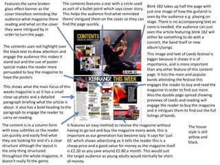 Features the same broken
glass effect banner as the
cover therefore reminding the
audience what magazine there
reading and what on the cover
they were intrigued by in
order to turn the page.
The content is in a column form
with easy subtitles so the reader
can quickly and easily find what
they are looking for and it’s a clear
structure although the layout is
the only thing structured
throughout the whole magazine, it
doesn’t really fit the genre.
This shows what the main focus of this
weeks magazine is as it has a small
close up photo and a detailed
paragraph briefing what the article is
about. It also has a bold heading to the
paragraph to engage the reader to
carry on reading.
It features an easy method to receive the magazine without
having to go out and buy the magazine every week, this is
important as our generation has become lazy. It says for ‘just
£6’ which shows advertising as it tells the reader this is a
cheap price and a good value for money as the magazine itself
is £2.20 so you save around £2.80 a month. This would suit
the target audience as young adults would normally be short
of money.
This image and text of Leeds festival is
bigger because it shows it is of
importance, and is more important
than any other feature of this content
page. It lists the main and popular
bands attending the festival this
engages the reader to buy and read the
magazine in order to find out more.
Also the double page spread showing
previews of Leeds and reading will
engage the reader to buy the magazine
and it intrigues them to find out the full
listings of bands.
The contents uses red highlight over
the black text to draw attention and
engage the audience this makes it
stand out and the use of poster
special makes the reader more
persuaded to buy the magazine to
have the posters.
Blink 182 takes up half the page with
just one image of how the guitarist is
seen by the audience e.g. playing on
stage. There is no accompanying text as
none is needed, the audience can just
seen the article featuring blink 182 will
either be something to do with a
concert, the band itself or new
album's/songs.
The house
style is still
yellow and
black.
The contents features a star with a circle used
as sort of a bullet point which says cover story.
This helps the audience find what reminded
them/ intrigued them on the cover so they can
find the page quickly.
 