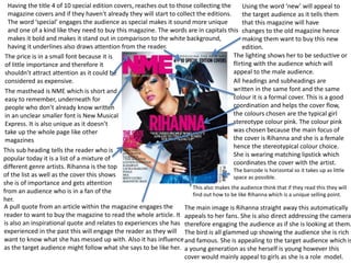 Using the word ‘new’ will appeal to
the target audience as it tells them
that this magazine will have
changes to the old magazine hence
making them want to buy this new
edition.
Having the title 4 of 10 special edition covers, reaches out to those collecting the
magazine covers and if they haven't already they will start to collect the editions.
The word ‘special’ engages the audience as special makes it sound more unique
and one of a kind like they need to buy this magazine. The words are in capitals this
makes it bold and makes it stand out in comparison to the white background,
having it underlines also draws attention from the reader.
This sub heading tells the reader who is
popular today it is a list of a mixture of
different genre artists. Rihanna is the top
of the list as well as the cover this shows
she is of importance and gets attention
from an audience who is in a fan of the
her.
The barcode is horizontal so it takes up as little
space as possible.
The price is in a small font because it is
of little importance and therefore it
shouldn’t attract attention as it could be
considered as expensive.
The masthead is NME which is short and
easy to remember, underneath for
people who don’t already know written
in an unclear smaller font is New Musical
Express. It is also unique as it doesn’t
take up the whole page like other
magazines
All headings and subheadings are
written in the same font and the same
colour it is a formal cover. This is a good
coordination and helps the cover flow,
the colours chosen are the typical girl
stereotype colour pink. The colour pink
was chosen because the main focus of
the cover is Rihanna and she is a female
hence the stereotypical colour choice.
She is wearing matching lipstick which
coordinates the cover with the artist.
A pull quote from an article within the magazine engages the
reader to want to buy the magazine to read the whole article. It
is also an inspirational quote and relates to experiences she has
experienced in the past this will engage the reader as they will
want to know what she has messed up with. Also it has influence
as the target audience might follow what she says to be like her.
The main image is Rihanna straight away this automatically
appeals to her fans. She is also direct addressing the camera
therefore engaging the audience as if she is looking at them.
The bird is all glammed up showing the audience she is rich
and famous. She is appealing to the target audience which is
a young generation as she herself is young however this
cover would mainly appeal to girls as she is a role model.
This also makes the audience think that if they read this they will
find out how to be like Rihanna which is a unique selling point.
The lighting shows her to be seductive or
flirting with the audience which will
appeal to the male audience.
 