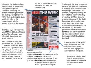 It features the NME mast head
logo so it adds to consistency
through the magazine
constantly reminding the
audience what magazine they
are reading. Having this week
rather than contents page gives
a different edge to the
magazine as it tells the
audience this is all new articles.
The house style colours are the
usual NME red, black, white and
yellow. The colours are used
effectively to make certain
words stand out.
The layout is the same as previous
issues of the magazine. The layout
is also very clear to read because
everything is sectioned off into
different categorises allowing the
reader to find exactly what they
are looking for. There is clearly
one main story as only the photo
from this article is used and no
other photos are shown. One
popular aspect of this page is the
band index so if a reader is
particularly interested in a certain
band they can clearly look them
up and persuades them to buy
the magazine to find out about
the band.
Unlike other content pages
in other issues this is not
dedicated to the pop genre
it is dedicated to a rock
genre.
Having an arrow pointing to the
next page in bright red
persuades the audience to buy
the magazine in order to find
out about when the gigs start
this is a good advertising idea.
It also has how to subscribe
for a month and says for just
£5.57 this is useful as it makes
it sound like a good price. It is
in bright yellow which is eye
catching and attractive to the
reader.. It features an email
address to make ordering
quick and easy for the reader.
It also has little arrows which
point out which articles are
featured on the contents
which is what engaged the
audience in the first place.
It is one of very few articles to
feature an article on the
contents page.
readership of
411,000.
The circulation of the
magazine currently
however it needs
updating is 19,491
(ABC Jul - Dec 2013)
 