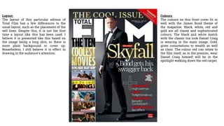 Layout:
The layout of this particular edition of
Total Film has a few differences to the
usual layout, such as the placement of the
sell lines. Despite this, it is not the first
time a layout like this has been used. I
believe it is presented like this based on
the image being a long shot, so there is
more plain background to cover up.
Nonetheless, I still believe it is effect in
drawing in the audience's attention.
Colours:
The colours on this front cover fit in
well with the James Bond theme of
the magazine. Black, white, red and
gold are all classy and sophisticated
colours. The black and white match
with the classic tux look Daniel Craig
is wearing in the main image. Gold,
gives connotations to wealth as well
as class. The colour red can relate to
the film itself, as in the premier, wear
Daniel Craig himself will be in the
spotlight walking down the red carpet.
 