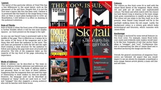 Layout:
The layout of this particular edition of Total Film has
a few differences to the usual layout, such as the
placement of the sell lines. Despite this, it is not the
first time a layout like this has been used. I believe it
is presented like this based on the image being a long
shot, so there is more plain background to cover up.
Nonetheless, I still believe it is effect in drawing in
the audience's attention.
Colours:
The colours on this front cover fit in well with the
James Bond theme of the magazine. Black, white,
red and gold are all classy and sophisticated
colours. The black and white match with the classic
tux look Daniel Craig is wearing in the main image.
Gold, gives connotations to wealth as well as class.
The colour red can relate to the film itself, as in the
premier, wear Daniel Craig himself will be in the
spotlight walking down the red carpet. Lastly, the
background colour is a silvery grey which looks
technological and futuristic, which connotes with
James Bond.
Rule of Thirds:
Rule of thirds is when the front cover of the magazine
is further divided, which it will be into nine smaller
squares - as I have present on the image to the right.
As you can see Daniel Craig is positioned right in the
middle of the page. This is effective as it means he is
the centre of the focus of the magazine and is the
thing that will draw the audience in the most. The
sell lines are presented in both the left and the right
third creating a clear structure for the audience to
follow and making the page look more structured and
attractive. The title of the magazine takes up the
majority of the top third of the page, indicating its
importance.
Anchorage:
The image is anchored by some textual features on
this front cover. For example, James Bond looks
cool, suave and evidently male readers would want
to be like him. Examples of text that anchor these
ideas is “swagger”, and “cool”. Furthermore this
text is representing the idea of James Bond and is
therefore anchoring the image and the film.
Mode of Address:
Mode of address can be described as “the ways in
which relations between addressor and addressee are
constructed in a text. The mode of address itself is
not personal, there is not form of direct address.
Suggesting that the magazine does not need this type
of relationship to draw readers in, they are already.
However, the language used can be described as
colloquial as “slang” words are used such as “cool”
and “swagger” this also suggests a young audience
who will be familiar with these terms.
Overall, the general conventions of magazine front
covers are followed. All aspect that you would
expect to see are shown for example; a masthead, a
main image, feature article photos, a main sell line
and sell lines.
 