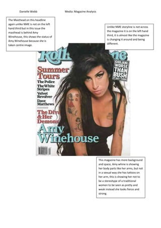 Danielle Webb                 Media: Magazine Analysis

The Masthead on this headline
         The
again unlike NME is not on the left
hand third but in this issue the                                        Unlike NME storyline is not across
masthead is behind Amy                                                  the magazine it is on the left hand
Winehouse, this shows the status of                                     third, it is almost like the magazine
Amy Winehouse because she is                                            is changing it around and being
taken centre image.                                                     different.




                                                                 This magazine has more background
                                                                 and space, Amy whine is showing
                                                                 her body parts like her arms, but not
                                                                 in a sexual way she has tattoos on
                                                                 her arm, this is showing her not to
                                                                 be a stereotype of a traditional
                                                                 women to be seen as pretty and
                                                                 weak instead she looks fierce and
                                                                 strong.
 