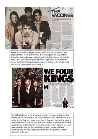 a good feature of this double page spread is that there is an intriguing
photo of the band which the writer then talks about. the way that this
article has an introductory sentence which helps to give n in site into the
band. this DPS is taken up mostly of one large image of the band this
means that there is not excessive amounts of writing in the article which
may out off some people from buying it.
this DPS is different to the one above as it has got more writing but this
may be because it is more of an analysis of their music and the band as a
whole and so they have more to say than if they were just writing about a
band's new album. this image is what may be seen as indie as the clothing
is very simple and dark earthy tones, the band members bar one are stood
very seriously. they are also stood in the usual positioning of band
members with the lead singer at the front then the guitarists and the
drummer at the back .
 