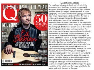 Q Front cover analysis
The masthead is large and stands out in front of the
picture and has a significant icon which readers will
recognize. The main cover ling also has a slight shadow
behind it which also helps it stand out as well as a bold
typography. The stylistic handwritten typology across the
main image incorporates with the artist on the front as
Ed Sheeran is a singer/songwriter. The main image is
large and it covers some of the text while other
coverlines cover the image. The theme of the magazine is
black, white and red which works nicely and compliments
the photograph. The barcode is easily seen at the bottom
left of the page with the date and issue number. The
artist is represented as a serious musician as his guitar is
also included in the image. The photo looks as if to be
natural and he looks relatable as he isn’t posing for the
camera. Ed Sheeran appeals to a larger audience ranging
from teenagers to young adults. The magazine captures
this with a dignified and simple photo, his fans and
regular readers aren’t struck with a controversial photo.
The genre of the magazine is pop/rock which could
appeal to many young people mostly. However the bands
included , for example Pink Floyd, can also appeal to
older generations as they have been a well known band
for many years. The features I like about this magazine
cover is the colour scheme as it compliments itself well
and corresponds with the picture. I also really like the
photograph is brought in front of coverlines as well as
coverlines being brought in front of the image. This gives
a variation of the articles and the image which helps the
reader look at all the parts of the page.
 