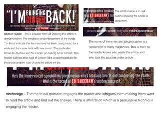 Section header – this is a quote from Ed showing this article is
direct from him. The emphasis and enlargement of the words
‘I’m Back’ indicate that he may have not been doing music for a
while and he is now back with new music. The quote also
shows his humour and he is open on making fun of himself. This
header outlines what type of person Ed is preparing people for
the article and the type of style the article will be.
Anchorage – The rhetorical question engages the reader and intrigues them making them want
to read the article and find out the answer. There is alliteration which is a persuasive technique
engaging the reader.
The artist’s name is in red
outline showing the article is
about him.
The name of the writer and photographer is a
convention of many magazines. This is there so
the reader knows who wrote the article and
who took the pictures in the article
 