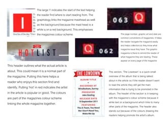 The large ‘I’ indicates the start of the text helping
the reader find where to start reading from. The
graphology links the magazine masthead as well
as the background because the mast head is a
white q on a red background. This emphasises
the magazines colour scheme.
This header outlines what the actual article is
about. This could mean it is a normal part of
the magazine. Putting this here helps a
reader who enjoys this section find and
identify. Putting ‘hot’ in red indicates the artist
in the article is popular or good. The colours
are part of the magazines colour scheme
linking the whole magazine together.
This section, ‘The Lowdown’ is a quick small
overview of the album that is being talked
about in the article so if the reader doesn’t want
to read the article they still get the main
information that is trying to be promoted in the
album. The header of the section is in keeping
with the magazine’s colour scheme because it
white text on a background which links to many
other parts of the magazine. The header also
stands out because of the colours drawing the
readers helping promote the artist’s album.
The page number, graphic art and date are
common conventions of magazines. It helps
the reader navigate the magazine easily
and helps collectors so they know what
magazine issue they have. The graphic
magazine is there to remind the reader of
what magazine they are reading. These
appear on every page of the magazine
 