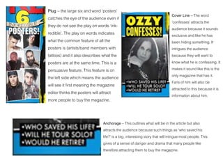 Plug – the large six and word ‘posters’
catches the eye of the audience even if
they do not see the play on words ‘ink-
redible’. The play on words indicates
what the common feature of all the
posters is (artists/band members with
tattoos) and it also describes what the
posters are at the same time. This is a
persuasive feature. This feature is on
the left side which means the audience
will see it first meaning the magazine
editor thinks the posters will attract
more people to buy the magazine.
Cover Line – The word
‘confesses’ attracts the
audience because it sounds
exclusive and like he has
been hiding something. It
intrigues the audience
because they will want to
know what he is confessing. It
makes it sound like this is the
only magazine that has it.
Fans of him will also be
attracted to this because it is
information about him.
Anchorage – This outlines what will be in the article but also
attracts the audience because such things as ‘who saved his
life?’ is a big, interesting story that will intrigue most people. This
gives of a sense of danger and drama that many people like
therefore attracting them to buy the magazine.
 