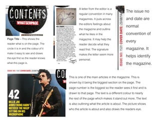 Page Title – This shows the
reader what is on the page. The
circle it is in and the colour of it
make it easy to see and draws
the eye first so the reader knows
what this page is.
A letter from the editor is a
regular convention in many
magazines. It puts across
the editors feelings about
the magazine and outline
what he likes in the
magazine. It may help the
reader decide what they
read first. The signature
makes the letter seem more
personal.
The issue no
and date are
normal
convention of
every
magazine. It
helps identify
the magazine.
This is one of the main articles in the magazine. This is
shown by it being the biggest section on the page. The
page number is the biggest so the reader sees it first and is
drawn to that page. The text is a different colour to nearly
the rest of the page which makes it stand out more. The text
is also outlining what the article is about. The picture shows
who the article is about and also draws the readers eye.
 