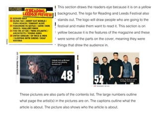 This section draws the readers eye because it is on a yellow
background. The logo for Reading and Leeds Festival also
stands out. The logo will draw people who are going to the
festival and make them want to read it. This section is on
yellow because it is the features of the magazine and these
were some of the parts on the cover, meaning they were
things that drew the audience in.
These pictures are also parts of the contents list. The large numbers outline
what page the artist(s) in the pictures are on. The captions outline what the
article is about. The picture also shows who the article is about.
 