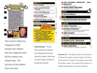 This section helps the
magazine credit
people who helped
with the magazine and
tell the reader who
helped also. The
pictures at the bottom
link to the text.
Subheadings – These
show what the contents
are categorized as and
help the reader if they like
to read certain content to
locate the articles.
Contents list - The page number of the article is
in red so the reader can see it easily. The focus
of the article is in bold so the reader knows what
the article is about. The outline of the article is in
smaller font because it is not as important.
 