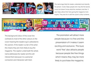 The name tags help the reader understand and identify
the person. It also helps people who may like the bands
music but doesn’t know what the members look like. It
also helps attract their fans giving the magazine more
buyers. They also tie in with the cover’s colour scheme.
The background colour of this cover line
contrasts to most of the other colours on the
cover meaning the readers eye is attracted to
this section. If the reader is a fan of the artist
this means they are more likely to buy the
magazine. The caption underneath the artists
name addresses the reader and this will
interest them because it is a personal
connection and interaction with them
The promotion will attract more
people because it is free and the
presentation of it makes it seem
exciting and exclusive. The buzz
word ‘free’ also attracts people
because people like free things
which means they may be more
likely to purchase the magazine.
 