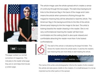 The article image uses the whole spread which creates a sense
of continuity through the two pages. The dark blue background
links to the American flag in the back of the image and it also
means the article when someone is flicking through the
magazine meaning they will be attracted to read the article. The
American flag in the background links to the title of the article
(Americana) helping to link the image to the text. The artist is
looking towards the reader drawing in the reader. She is not
very confrontational meaning the reader will feel more
comfortable and the setting (bed) is also quite relaxed and
comfortable attracting the reader more than if she looked
confrontational.
The page number is a normal
convention of magazines. This
indicates to the reader what page
they are on and helps them locate
a certain page.
The start of the article is indicated by the large first letter. This
shows the reader where the article starts. It catches the readers
eye meaning they are more likely to start reading the article.
The name of the writer and photographer informs the reader of who created
this article and also gives credits to the creators. It is small because it is not as
important as the other parts on this spread.
 