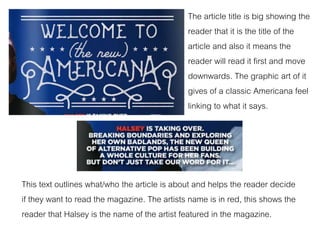 The article title is big showing the
reader that it is the title of the
article and also it means the
reader will read it first and move
downwards. The graphic art of it
gives of a classic Americana feel
linking to what it says.
This text outlines what/who the article is about and helps the reader decide
if they want to read the magazine. The artists name is in red, this shows the
reader that Halsey is the name of the artist featured in the magazine.
 