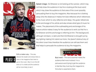 Splash image– Ed Sheeran is not looking at the camera which may
not help draw the audience in but he is looking at the buzz word
which may draw the audience to that area of the cover possibly
persuading them to buy the magazine. Also because he is looking
away (into the distance) it makes him look reflective which references
to his music which is very reflective and deep. His guitar references
to the anchorage of his article and also shows what type of music he
makes. The placement of the subheading and anchorage of his
feature article makes it easy for the audience to work out that he is
Ed Sheeran and the anchorage is referring to him. The background,
although not black, is dark and then Ed Sheeran is brought out by
key lighting making him stand out more. He doesn’t obstruct any of
the other cover lines therefore the audience can still see them and
that helps to persuade the audience to buy the magazine.
Puff on bottom strip – This also
attracts the reader and shows there is
more in the magazine than there is
just on the cover. Also it is on the left
side so it is visible and the audience
will be more likely to see it
Buzz word – The word essential makes the
audience feel more involved. It is a
persuasive word trying to get the audience
to feel like they must buy the magazine to
find what is essential to them.
 