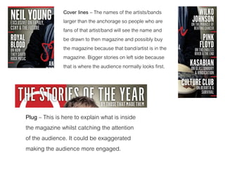 Cover lines – The names of the artists/bands
larger than the anchorage so people who are
fans of that artist/band will see the name and
be drawn to then magazine and possibly buy
the magazine because that band/artist is in the
magazine. Bigger stories on left side because
that is where the audience normally looks first.
Plug – This is here to explain what is inside
the magazine whilst catching the attention
of the audience. It could be exaggerated
making the audience more engaged.
 
