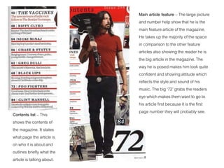 Contents list – This
shows the contents of
the magazine. It states
what page the article is
on who it is about and
outlines briefly what the
article is talking about.
Main article feature – The large picture
and number help show that he is the
main feature article of the magazine.
He takes up the majority of the space
in comparison to the other feature
articles also showing the reader he is
the big article in the magazine. The
way he is posed makes him look quite
confident and showing attitude which
reflects the style and sound of his
music. The big ‘72’ grabs the readers
eye which makes them want to go to
his article first because it is the first
page number they will probably see.
 