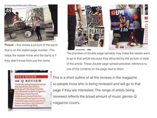 Picture – this shows a picture of the band
that is on the stated page number. This
helps the reader know who the band is if
they didn’t know from just the name.
The previews of double page spreads may make the reader want
to go to that article because they attracted by the picture or style
of the article. These double page spread previews reference to
one of the contents on the page next to them.
This is a short outline of all the reviews in the magazine
so people know who is being reviewed and will go to that
page if they are interested. The range of artists being
reviewed reflects the broad amount of music genres Q
magazine covers.
 