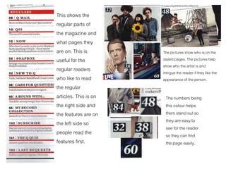 This shows the
regular parts of
the magazine and
what pages they
are on. This is
useful for the
regular readers
who like to read
the regular
articles. This is on
the right side and
the features are on
the left side so
people read the
features first.
The pictures show who is on the
stated pages. The pictures help
show who the artist is and
intrigue the reader if they like the
appearance of the person.
The numbers being
this colour helps
them stand out so
they are easy to
see for the reader
so they can find
the page easily.
 