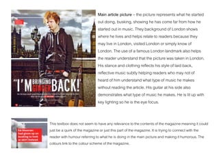 Main article picture – the picture represents what he started
out doing, busking, showing he has come far from how he
started out in music. They background of London shows
where he lives and helps relate to readers because they
may live in London, visited London or simply know of
London. The use of a famous London landmark also helps
the reader understand that the picture was taken in London.
His stance and clothing reflects his style of laid back,
reflective music subtly helping readers who may not of
heard of him understand what type of music he makes
without reading the article. His guitar at his side also
demonstrates what type of music he makes. He is lit up with
key lighting so he is the eye focus.
This textbox does not seem to have any relevance to the contents of the magazine meaning it could
just be a quirk of the magazine or just this part of the magazine. It is trying to connect with the
reader with humour referring to what he is doing in the main picture and making it humorous. The
colours link to the colour scheme of the magazine.
 