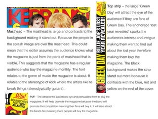 Masthead – The masthead is large and contrasts to the
background making it stand out. Because the people in
the splash image are over the masthead. This could
mean that the editor assumes the audience knows what
the magazine is just from the parts of masthead that is
visible. This suggests that the magazine has a regular
audience who buy the magazine monthly. The font
relates to the genre of music the magazine is about. It
relates to the stereotype of rock where the artists like to
break things (stereotypically guitars).
Puff – The attracts the audiences eye and persuades them to buy the
magazine. It will help promote the magazine because the band will
promote the competition meaning their fans will buy it. It will also attract
the bands fan meaning more people will buy the magazine.
Top strip – the large ‘Green
Day’ will attract the eye of the
audience if they are fans of
Green Day. The anchorage ‘lost
year revealed’ sparks the
audiences interest and intrigue
making them want to find out
about the lost year therefore
making them buy the
magazine. The black
background makes the strip
stand out more because it
contrasts with the blue, red and
yellow on the rest of the cover.
 