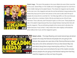 Splash article – The large Reading and Leeds festival logo will attract
people who enjoy that festival and people who are going to the
festival. Also people who were fans of My Chemical Romance when
they were a fan will be attracted to find out what Gerard Way has
said about doing there songs meaning they will buy it. The word
ultimate is a buzz word and attracts the eye of the reader and also
attracts people who are going to that festival making them feel they
need the magazine so they can have the guide.
Splash image – The size of the people on the cover reflects the size of their cover line
on the cover. Gerard Way is in the middle and is the biggest because his cover line is
in the middle making his the splash feature. This shows the magazine see his article
as the main one in the magazine and also the one that will attract a large audience this
means they have put him as the main person on the cover to also catch the eye of
people who know who he is and like him. Tom DeLonge (left) is on the cover because
he was, at the time, a member of blink-182 who are listed as one of the 22 new
interviews. That is also why Josh Franceschi (right) is on the cover. These people are
also in the splash image because they have a large fanbase meaning there fans will
buy the magazine. They are all looking straight at the camera which will attract the
reader because of ‘eye contact’. It also makes them seem slightly confrontational
which reflects their music and the magazine’s genre.
 