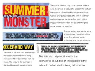 The article title is a play on words that reflects
what the article is about (the season the festival
takes place in) and the kind of genre/attitude
Gerard Way puts across. The font of summer
and monster are the same font used for the
magazine masthead on the cover linking the
whole magazine together.
This text outlines what is in the article
and the festival the article is talking
about. This helps the reader
understand what the article is about.
The name of the artist stands out to help
the reader understand who is being
interviewed if they do not know from his
image. The colour of the text helps it
stand out because it is against black.
This text also helps outline what the
interview is about. It is an introduction to the
article to outline what is being talked about.
 