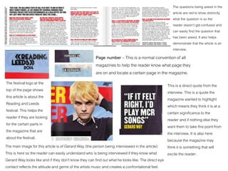 The questions being asked in the
article are red to show distinctly
what the question is so the
reader doesn’t get confused and
can easily find the question that
has been asked. It also helps
demonstrate that the article is an
interview.
The festival logo at the
top of the page shows
this article is about the
Reading and Leeds
festival. This helps the
reader if they are looking
for the certain parts in
the magazine that are
about the festival.
Page number – This is a normal convention of all
magazines to help the reader know what page they
are on and locate a certain page in the magazine.
The main image for this article is of Gerard Way (the person being interviewed in the article).
This is here so the reader can easily understand who is being interviewed if they know what
Gerard Way looks like and if they don’t know they can find out what he looks like. The direct eye
contact reflects the attitude and genre of the artists music and creates a confrontational feel.
This is a direct quote from the
interview. This is a quote the
magazine wanted to highlight
which means they think it is at a
certain significance to the
reader and if nothing else they
want them to take this point from
the interview. It is also here
because the magazine may
think it is something that will
excite the reader.
 