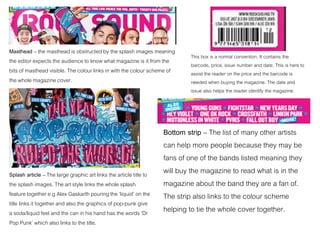 Masthead – the masthead is obstructed by the splash images meaning
the editor expects the audience to know what magazine is it from the
bits of masthead visible. The colour links in with the colour scheme of
the whole magazine cover.
Splash article – The large graphic art links the article title to
the splash images. The art style links the whole splash
feature together e.g Alex Gaskarth pouring the ‘liquid’ on the
title links it together and also the graphics of pop-punk give
a soda/liquid feel and the can in his hand has the words ‘Dr
Pop Punk’ which also links to the title.
This box is a normal convention. It contains the
barcode, price, issue number and date. This is here to
assist the reader on the price and the barcode is
needed when buying the magazine. The date and
issue also helps the reader identify the magazine.
Bottom strip – The list of many other artists
can help more people because they may be
fans of one of the bands listed meaning they
will buy the magazine to read what is in the
magazine about the band they are a fan of.
The strip also links to the colour scheme
helping to tie the whole cover together.
 