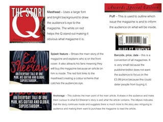 Masthead – Uses a large font
and bright background to draw
the audience’s eye to the
magazine. The white on red
helps the Q stand out making it
obvious what magazine it is.
Puff – This is used to outline which
issue the magazine is and to inform
the audience on what will be inside.
Splash feature – Shows the main story of the
magazine and explains who is on the front
cover. It also attracts his fans meaning they
will buy the magazine because an article on
him is inside. The red font links to the
masthead creating a colour scheme that
catches the audiences eye.
Barcode, price, date – this is a
convention of all magazines. It
is very small because the
publisher/editor does not want
the audience to focus on the
£3.99 price because this could
deter people from buying it.
Anchorage – This outlines the main point of the main article. It draws in the audience and make
them curious to what Ed Sheeran’s story is and what the article contains. The ellipsis indicates
that the story continues inside and suggests there is much more to the story also intriguing to
audience and making them want to purchase the magazine to read the article.
 