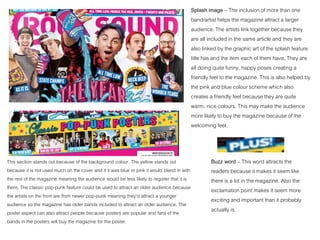 Splash image – The inclusion of more than one
band/artist helps the magazine attract a larger
audience. The artists link together because they
are all included in the same article and they are
also linked by the graphic art of the splash feature
title has and the item each of them have. They are
all doing quite funny, happy poses creating a
friendly feel to the magazine. This is also helped by
the pink and blue colour scheme which also
creates a friendly feel because they are quite
warm, nice colours. This may make the audience
more likely to buy the magazine because of the
welcoming feel.
This section stands out because of the background colour. The yellow stands out
because it is not used much on the cover and if it was blue or pink it would blend in with
the rest of the magazine meaning the audience would be less likely to register that it is
there. The classic pop-punk feature could be used to attract an older audience because
the artists on the front are from newer pop-punk meaning they’d attract a younger
audience so the magazine has older bands included to attract an older audience. The
poster aspect can also attract people because posters are popular and fans of the
bands in the posters will buy the magazine for the poster.
Buzz word – This word attracts the
readers because it makes it seem like
there is a lot in the magazine. Also the
exclamation point makes it seem more
exciting and important than it probably
actually is.
 