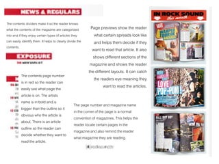 The contents dividers make it so the reader knows
what the contents of the magazine are categorized
into and if they enjoy certain types of articles they
can easily identify them. It helps to clearly divide the
contents.
The contents page number
is in red so the reader can
easily see what page the
article is on. The artists
name is in bold and is
bigger than the outline so it
obvious who the article is
about. There is an article
outline so the reader can
decide whether they want to
read the article.
The page number and magazine name
in the corner of the page is a normal
convention of magazines. This helps the
reader locate certain pages in the
magazine and also remind the reader
what magazine they are reading.
Page previews show the reader
what certain spreads look like
and helps them decide if they
want to read that article. It also
shows different sections of the
magazine and shows the reader
the different layouts. It can catch
the readers eye meaning they
want to read the articles.
 