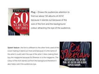 Plug – Draws the audiences attention to
find out about ‘50 albums of 2014’
because it stands out because of the
size of the font and the background
colour attracting the eye of the audience.
Splash feature– the font is different to the other fonts used of the
cover making it stand out more and because it is the name of
the artist it could catch the eye of the artist ‘s fans making them
buy the magazine because Ed Sheeran is in the magazine. The
colour of the font stands out from the background therefore it
also helps catch the audiences eye.
 
