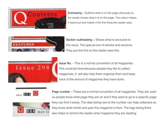 Subheading – Outlines what is on the page obviously so
the reader knows what it is on the page. The colour makes
it stand out and makes it the first thing the reader sees.
Section subheading – Shows what is exclusive to
this issue. The special one of articles and sections.
They put this first so the reader sees this.
Issue No. – This is a normal convention of all magazines.
This could be here because people may like to collect
magazines. It will also help them organise them and keep
track of the amount of magazines they have done.
Page number – These are a normal convention of all magazines. They are used
so people know what page they are on and if they want to go to a specific page
they can find it easily. The date being next to the number can help collectors so
they know what month and year this magazine is from. The logo being there
also helps to remind the reader what magazine they are reading.
 