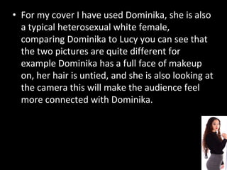 • For my cover I have used Dominika, she is also
a typical heterosexual white female,
comparing Dominika to Lucy you can see that
the two pictures are quite different for
example Dominika has a full face of makeup
on, her hair is untied, and she is also looking at
the camera this will make the audience feel
more connected with Dominika.
 