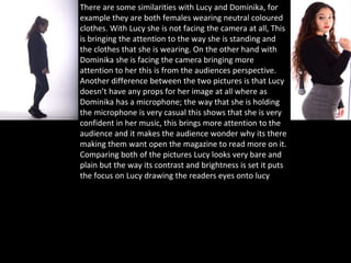 There are some similarities with Lucy and Dominika, for
example they are both females wearing neutral coloured
clothes. With Lucy she is not facing the camera at all, This
is bringing the attention to the way she is standing and
the clothes that she is wearing. On the other hand with
Dominika she is facing the camera bringing more
attention to her this is from the audiences perspective.
Another difference between the two pictures is that Lucy
doesn’t have any props for her image at all where as
Dominika has a microphone; the way that she is holding
the microphone is very casual this shows that she is very
confident in her music, this brings more attention to the
audience and it makes the audience wonder why its there
making them want open the magazine to read more on it.
Comparing both of the pictures Lucy looks very bare and
plain but the way its contrast and brightness is set it puts
the focus on Lucy drawing the readers eyes onto lucy
 