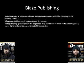 Blaze Publishing
Blaze has grown to become the largest independently-owned publishing company in the
shooting sector.
It has expanded into music magazines and live events.
Blaze publishing specializes in niche magazines, they also do two formats of the same magazine,
one is digital and one is a paper format of the magazine.
 