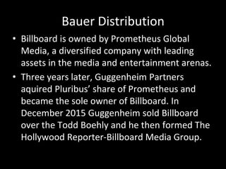 Bauer Distribution
• Billboard is owned by Prometheus Global
Media, a diversified company with leading
assets in the media and entertainment arenas.
• Three years later, Guggenheim Partners
aquired Pluribus’ share of Prometheus and
became the sole owner of Billboard. In
December 2015 Guggenheim sold Billboard
over the Todd Boehly and he then formed The
Hollywood Reporter-Billboard Media Group.
 