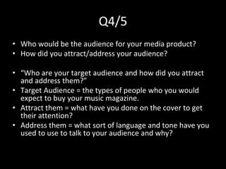 Q4/5
• Who would be the audience for your media product?
• How did you attract/address your audience?
• “Who are your target audience and how did you attract
and address them?”
• Target Audience = the types of people who you would
expect to buy your music magazine.
• Attract them = what have you done on the cover to get
their attention?
• Address them = what sort of language and tone have you
used to use to talk to your audience and why?
 