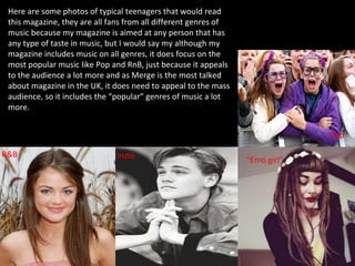 Here are some photos of typical teenagers that would read
this magazine, they are all fans from all different genres of
music because my magazine is aimed at any person that has
any type of taste in music, but I would say my although my
magazine includes music on all genres, it does focus on the
most popular music like Pop and RnB, just because it appeals
to the audience a lot more and as Merge is the most talked
about magazine in the UK, it does need to appeal to the mass
audience, so it includes the “popular” genres of music a lot
more.
R&B Indie “Emo girl”
Pop
 